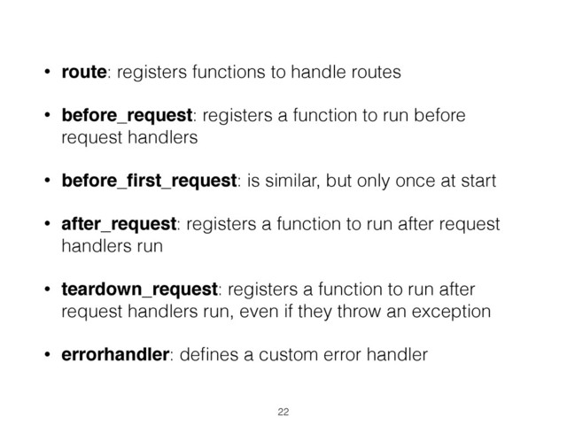 • route: registers functions to handle routes
• before_request: registers a function to run before
request handlers
• before_ﬁrst_request: is similar, but only once at start
• after_request: registers a function to run after request
handlers run
• teardown_request: registers a function to run after
request handlers run, even if they throw an exception
• errorhandler: deﬁnes a custom error handler
22
