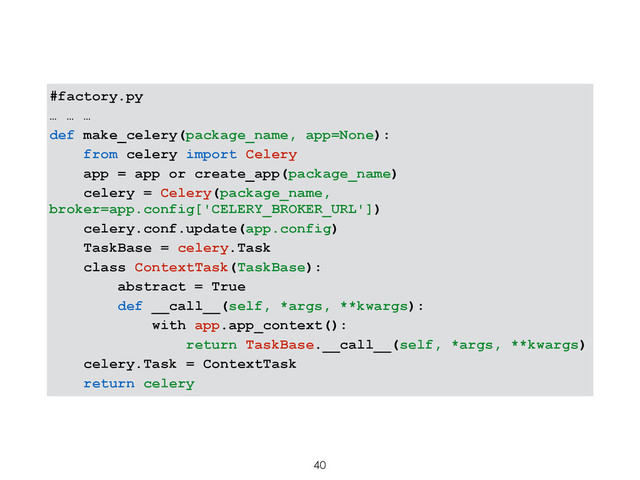 #factory.py
… … …
def make_celery(package_name, app=None):
from celery import Celery
app = app or create_app(package_name)
celery = Celery(package_name,
broker=app.config['CELERY_BROKER_URL'])
celery.conf.update(app.config)
TaskBase = celery.Task
class ContextTask(TaskBase):
abstract = True
def __call__(self, *args, **kwargs):
with app.app_context():
return TaskBase.__call__(self, *args, **kwargs)
celery.Task = ContextTask
return celery
40
