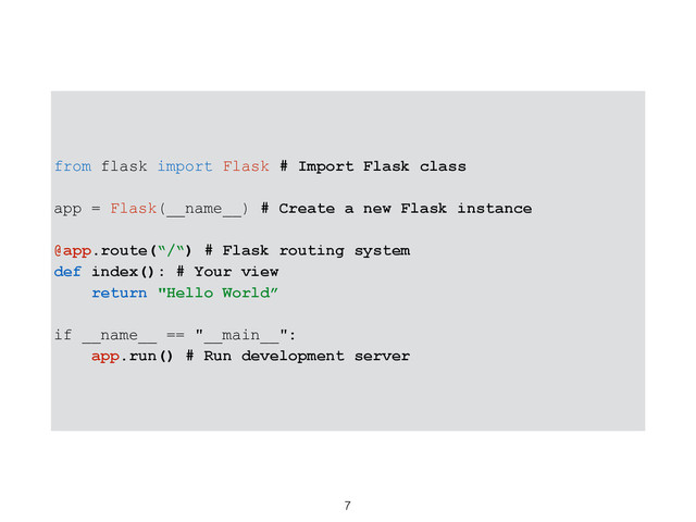 7
from flask import Flask # Import Flask class
app = Flask(__name__) # Create a new Flask instance
@app.route(“/“) # Flask routing system
def index(): # Your view
return "Hello World”
if __name__ == "__main__":
app.run() # Run development server
