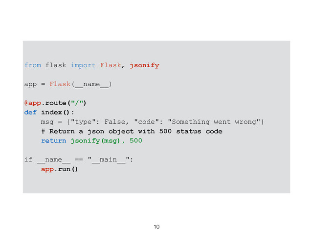 from flask import Flask, jsonify
app = Flask(__name__)
@app.route("/")
def index():
msg = {"type": False, "code": "Something went wrong"}
# Return a json object with 500 status code
return jsonify(msg), 500
if __name__ == "__main__":
app.run()
10
