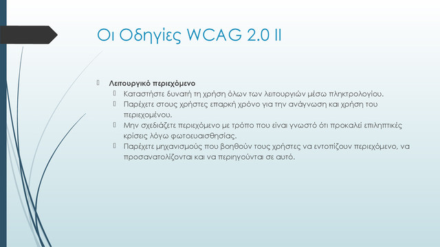 Οι Οδηγίες WCAG 2.0 ΙΙ
 Λειτουργικό περιεχόμενο
 Καταστήστε δυνατή τη χρήση όλων των λειτουργιών μέσω πληκτρολογίου.
 Παρέχετε στους χρήστες επαρκή χρόνο για την ανάγνωση και χρήση του
περιεχομένου.
 Μην σχεδιάζετε περιεχόμενο με τρόπο που είναι γνωστό ότι προκαλεί επιληπτικές
κρίσεις λόγω φωτοευαισθησίας.
 Παρέχετε μηχανισμούς που βοηθούν τους χρήστες να εντοπίζουν περιεχόμενο, να
προσανατολίζονται και να περιηγούνται σε αυτό.
