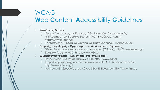 WCAG
Web Content Accessibility Guidelines
 Υπεύθυνος Φορέας:
 Ίδρυμα Τεχνολογίας και Έρευνας (ΙΤΕ) - Ινστιτούτο Πληροφορικής
 N. Πλαστήρα 100, Βασιλικά Βουτών, 700 13 Ηράκλειο, Κρήτη,
http://www.ics.forth.gr
 I. Μπασδέκης, Σ. Ντοά, M. Antona, Μ. Παπαδοπούλου, Ι.Κληρονόμος
 Συμμετέχοντες Φορείς - Οργανισμοί στη διαδικασία μετάφρασης:
 Εθνική Συνομοσπονδία Ατόμων με Αναπηρία (ΕΣΑμεΑ), http://www.esaea.gr
 Ελληνικό Γραφείο W3C, http://www.w3c.gr
 Συμμετέχοντες Φορείς - Οργανισμοί στo σχολιασμό:
 Πανελλήνιος Σύνδεσμος Τυφλών (ΠΣΤ), http://www.pst.gr
 Τμήμα Πληροφορικής και Τηλεπικοινωνιών - ΕΚΠΑ, Γ. Κουρουπέτρογλου
http://www.di.uoa.gr/
 Ινστιτούτο Επεξεργασίας του Λόγου (ΙΕΛ), Ε. Ευθυμίου http://www.ilsp.gr/
