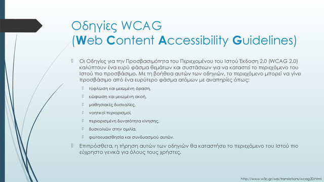 Οδηγίες WCAG
(Web Content Accessibility Guidelines)
 Οι Οδηγίες για την Προσβασιμότητα του Περιεχομένου του Ιστού Έκδοση 2.0 (WCAG 2.0)
καλύπτουν ένα ευρύ φάσμα θεμάτων και συστάσεων για να καταστεί το περιεχόμενο του
Ιστού πιο προσβάσιμο. Με τη βοήθεια αυτών των οδηγιών, το περιεχόμενο μπορεί να γίνει
προσβάσιμο από ένα ευρύτερο φάσμα ατόμων με αναπηρίες όπως:
 τύφλωση και μειωμένη όραση,
 κώφωση και μειωμένη ακοή,
 μαθησιακές δυσκολίες,
 νοητικοί περιορισμοί,
 περιορισμένη δυνατότητα κίνησης,
 δυσκολιών στην ομιλία,
 φωτοευαισθησία και συνδυασμού αυτών.
 Επιπρόσθετα, η τήρηση αυτών των οδηγιών θα καταστήσει το περιεχόμενο του Ιστού πιο
εύχρηστο γενικά για όλους τους χρήστες.
http://www.w3c.gr/wai/translations/wcag20.html
