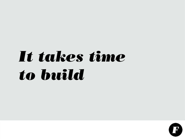 It takes time
to build

