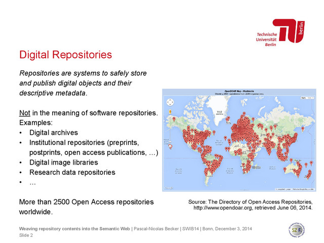 Digital Repositories
Weaving repository contents into the Semantic Web | Pascal-Nicolas Becker | SWIB14 | Bonn, December 3, 2014
Source: The Directory of Open Access Repositories,
http://www.opendoar.org, retrieved June 06, 2014.
Repositories are systems to safely store
and publish digital objects and their
descriptive metadata.
Not in the meaning of software repositories.
Examples:
• Digital archives
• Institutional repositories (preprints,
postprints, open access publications, …)
• Digital image libraries
• Research data repositories
• …
More than 2500 Open Access repositories
worldwide.
Slide 2
