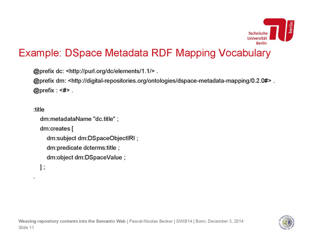 @prefix dc:  .
@prefix dm:  .
@prefix : <#> .
:title
dm:metadataName "dc.title" ;
dm:creates [
dm:subject dm:DSpaceObjectIRI ;
dm:predicate dcterms:title ;
dm:object dm:DSpaceValue ;
] ;
.
Slide 11
Weaving repository contents into the Semantic Web | Pascal-Nicolas Becker | SWIB14 | Bonn, December 3, 2014
Example: DSpace Metadata RDF Mapping Vocabulary
