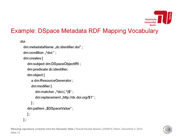 :doi
dm:metadataName „dc.identifier.doi" ;
dm:condition „^doi:“ ;
dm:creates [
dm:subject dm:DSpaceObjectIRI ;
dm:predicate dc:identifier;
dm:object [
a dm:ResourceGenerator ;
dm:modifier [
dm:matcher „^doi:(.*)$“ ;
dm:replacement „http://dx.doi.org/$1“ ;
] ;
dm:pattern „$DSpaceValue“ ;
] ;
] ;
.
Slide 12
Weaving repository contents into the Semantic Web | Pascal-Nicolas Becker | SWIB14 | Bonn, December 3, 2014
Example: DSpace Metadata RDF Mapping Vocabulary
