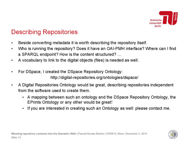 Describing Repositories
• Beside converting metadata it is worth describing the repository itself.
• Who is running the repository? Does it have an OAI-PMH interface? Where can I find
a SPARQL endpoint? How is the content structured? …
• A vocabulary to link to the digital objects (files) is needed as well.
• For DSpace, I created the DSpace Repository Ontology:
http://digital-repositories.org/ontologies/dspace/
• A Digital Repositories Ontology would be great, describing repositories independent
from the software used to create them.
• A mapping between such an ontology and the DSpace Repository Ontology, the
EPrints Ontology or any other would be great!
• If you are interested in creating such an Ontology as well: please contact me.
Slide 13
Weaving repository contents into the Semantic Web | Pascal-Nicolas Becker | SWIB14 | Bonn, December 3, 2014
