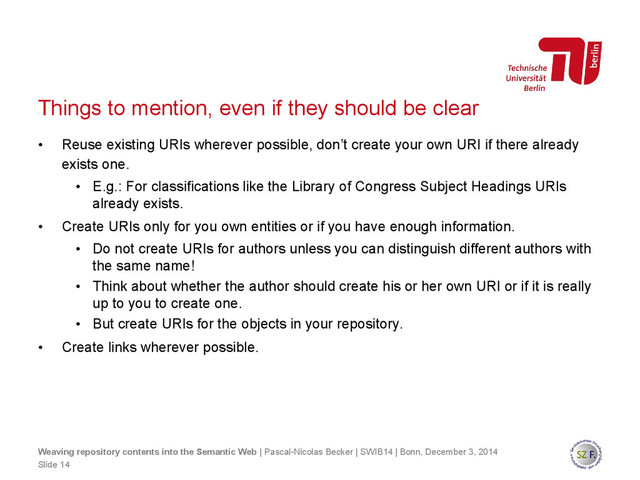 Things to mention, even if they should be clear
• Reuse existing URIs wherever possible, don’t create your own URI if there already
exists one.
• E.g.: For classifications like the Library of Congress Subject Headings URIs
already exists.
• Create URIs only for you own entities or if you have enough information.
• Do not create URIs for authors unless you can distinguish different authors with
the same name!
• Think about whether the author should create his or her own URI or if it is really
up to you to create one.
• But create URIs for the objects in your repository.
• Create links wherever possible.
Slide 14
Weaving repository contents into the Semantic Web | Pascal-Nicolas Becker | SWIB14 | Bonn, December 3, 2014
