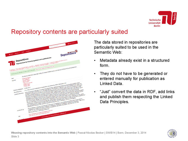 Repository contents are particularly suited
The data stored in repositories are
particularly suited to be used in the
Semantic Web:
• Metadata already exist in a structured
form.
• They do not have to be generated or
entered manually for publication as
Linked Data.
• “Just” convert the data in RDF, add links
and publish them respecting the Linked
Data Principles.
Slide 3
Weaving repository contents into the Semantic Web | Pascal-Nicolas Becker | SWIB14 | Bonn, December 3, 2014
