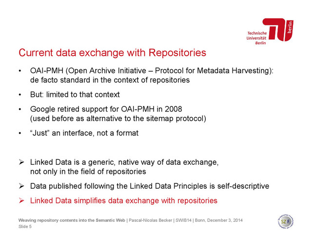 Current data exchange with Repositories
• OAI-PMH (Open Archive Initiative – Protocol for Metadata Harvesting):
de facto standard in the context of repositories
• But: limited to that context
• Google retired support for OAI-PMH in 2008
(used before as alternative to the sitemap protocol)
• “Just” an interface, not a format
 Linked Data is a generic, native way of data exchange,
not only in the field of repositories
 Data published following the Linked Data Principles is self-descriptive
 Linked Data simplifies data exchange with repositories
Slide 5
Weaving repository contents into the Semantic Web | Pascal-Nicolas Becker | SWIB14 | Bonn, December 3, 2014
