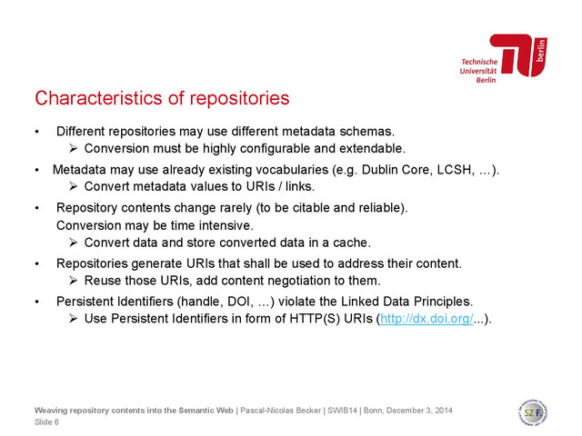 Characteristics of repositories
• Different repositories may use different metadata schemas.
 Conversion must be highly configurable and extendable.
• Metadata may use already existing vocabularies (e.g. Dublin Core, LCSH, …).
 Convert metadata values to URIs / links.
• Repository contents change rarely (to be citable and reliable).
Conversion may be time intensive.
 Convert data and store converted data in a cache.
• Repositories generate URIs that shall be used to address their content.
 Reuse those URIs, add content negotiation to them.
• Persistent Identifiers (handle, DOI, …) violate the Linked Data Principles.
 Use Persistent Identifiers in form of HTTP(S) URIs (http://dx.doi.org/...).
Slide 6
Weaving repository contents into the Semantic Web | Pascal-Nicolas Becker | SWIB14 | Bonn, December 3, 2014
