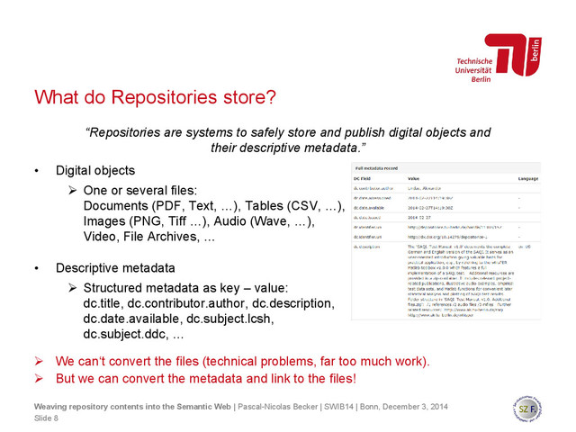 What do Repositories store?
 We can‘t convert the files (technical problems, far too much work).
 But we can convert the metadata and link to the files!
Slide 8
Weaving repository contents into the Semantic Web | Pascal-Nicolas Becker | SWIB14 | Bonn, December 3, 2014
• Digital objects
 One or several files:
Documents (PDF, Text, …), Tables (CSV, …),
Images (PNG, Tiff …), Audio (Wave, …),
Video, File Archives, …
• Descriptive metadata
 Structured metadata as key – value:
dc.title, dc.contributor.author, dc.description,
dc.date.available, dc.subject.lcsh,
dc.subject.ddc, …
“Repositories are systems to safely store and publish digital objects and
their descriptive metadata.”
