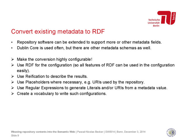 Convert existing metadata to RDF
• Repository software can be extended to support more or other metadata fields.
• Dublin Core is used often, but there are other metadata schemas as well.
 Make the conversion highly configurable!
 Use RDF for the configuration (so all features of RDF can be used in the configuration
easily).
 Use Reification to describe the results.
 Use Placeholders where necessary, e.g. URIs used by the repository.
 Use Regular Expressions to generate Literals and/or URIs from a metadata value.
 Create a vocabulary to write such configurations.
Slide 9
Weaving repository contents into the Semantic Web | Pascal-Nicolas Becker | SWIB14 | Bonn, December 3, 2014
