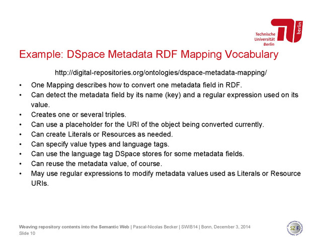 Example: DSpace Metadata RDF Mapping Vocabulary
http://digital-repositories.org/ontologies/dspace-metadata-mapping/
• One Mapping describes how to convert one metadata field in RDF.
• Can detect the metadata field by its name (key) and a regular expression used on its
value.
• Creates one or several triples.
• Can use a placeholder for the URI of the object being converted currently.
• Can create Literals or Resources as needed.
• Can specify value types and language tags.
• Can use the language tag DSpace stores for some metadata fields.
• Can reuse the metadata value, of course.
• May use regular expressions to modify metadata values used as Literals or Resource
URIs.
Slide 10
Weaving repository contents into the Semantic Web | Pascal-Nicolas Becker | SWIB14 | Bonn, December 3, 2014
