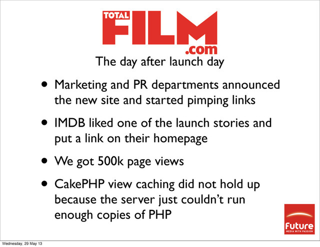 • Marketing and PR departments announced
the new site and started pimping links
• IMDB liked one of the launch stories and
put a link on their homepage
• We got 500k page views
• CakePHP view caching did not hold up
because the server just couldn’t run
enough copies of PHP
The day after launch day
Wednesday, 29 May 13
