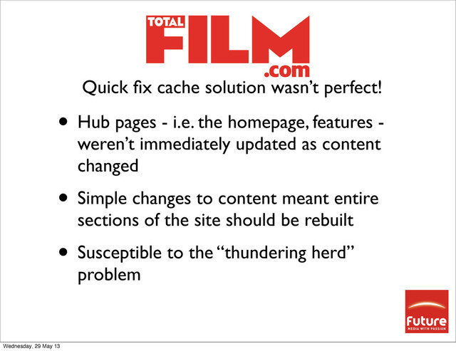 • Hub pages - i.e. the homepage, features -
weren’t immediately updated as content
changed
• Simple changes to content meant entire
sections of the site should be rebuilt
• Susceptible to the “thundering herd”
problem
Quick ﬁx cache solution wasn’t perfect!
Wednesday, 29 May 13
