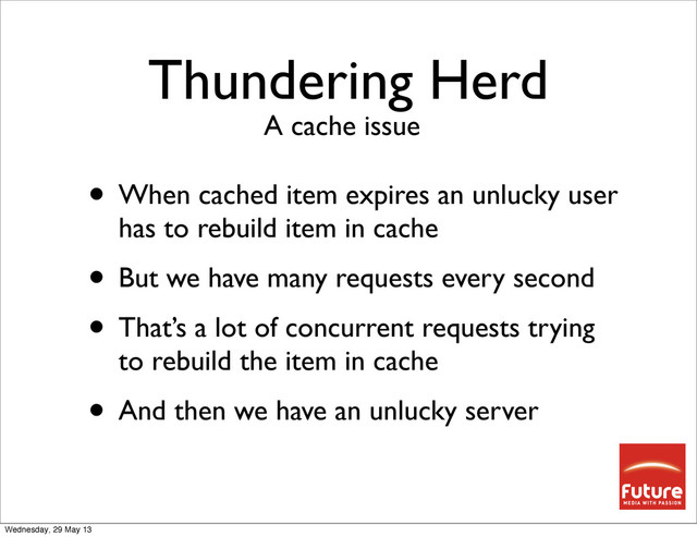 Thundering Herd
• When cached item expires an unlucky user
has to rebuild item in cache
• But we have many requests every second
• That’s a lot of concurrent requests trying
to rebuild the item in cache
• And then we have an unlucky server
A cache issue
Wednesday, 29 May 13
