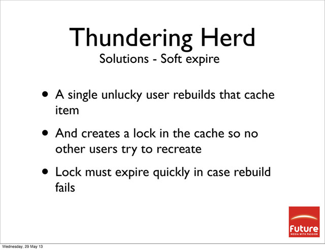 Thundering Herd
• A single unlucky user rebuilds that cache
item
• And creates a lock in the cache so no
other users try to recreate
• Lock must expire quickly in case rebuild
fails
Solutions - Soft expire
Wednesday, 29 May 13
