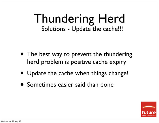 Thundering Herd
• The best way to prevent the thundering
herd problem is positive cache expiry
• Update the cache when things change!
• Sometimes easier said than done
Solutions - Update the cache!!!
Wednesday, 29 May 13
