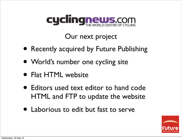 • Recently acquired by Future Publishing
• World’s number one cycling site
• Flat HTML website
• Editors used text editor to hand code
HTML and FTP to update the website
• Laborious to edit but fast to serve
Our next project
Wednesday, 29 May 13
