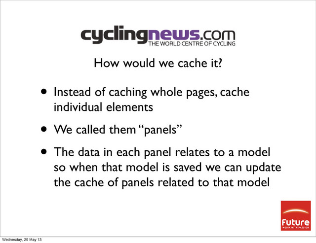 • Instead of caching whole pages, cache
individual elements
• We called them “panels”
• The data in each panel relates to a model
so when that model is saved we can update
the cache of panels related to that model
How would we cache it?
Wednesday, 29 May 13
