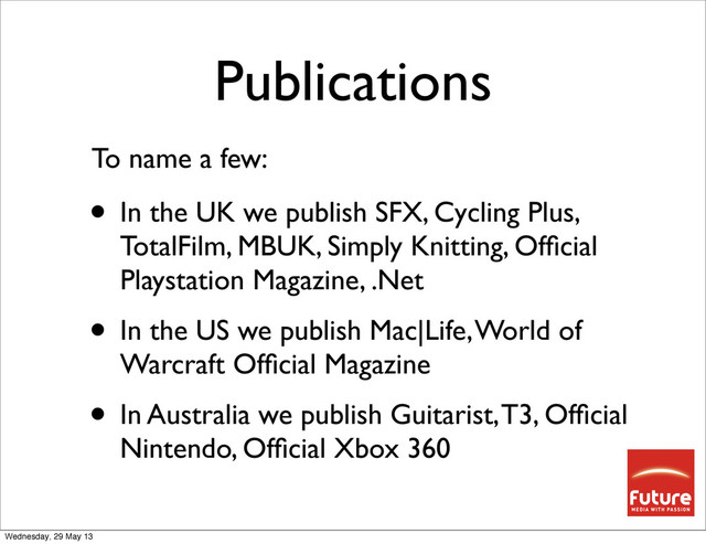 Publications
• In the UK we publish SFX, Cycling Plus,
TotalFilm, MBUK, Simply Knitting, Ofﬁcial
Playstation Magazine, .Net
• In the US we publish Mac|Life, World of
Warcraft Ofﬁcial Magazine
• In Australia we publish Guitarist, T3, Ofﬁcial
Nintendo, Ofﬁcial Xbox 360
To name a few:
Wednesday, 29 May 13
