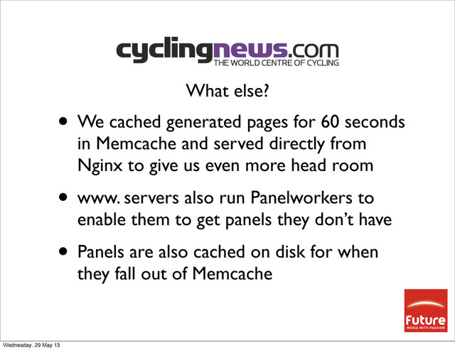 • We cached generated pages for 60 seconds
in Memcache and served directly from
Nginx to give us even more head room
• www. servers also run Panelworkers to
enable them to get panels they don’t have
• Panels are also cached on disk for when
they fall out of Memcache
What else?
Wednesday, 29 May 13
