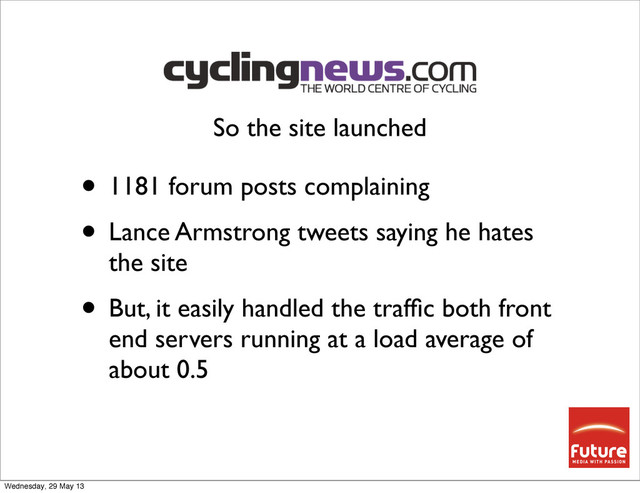 • 1181 forum posts complaining
• Lance Armstrong tweets saying he hates
the site
• But, it easily handled the trafﬁc both front
end servers running at a load average of
about 0.5
So the site launched
Wednesday, 29 May 13
