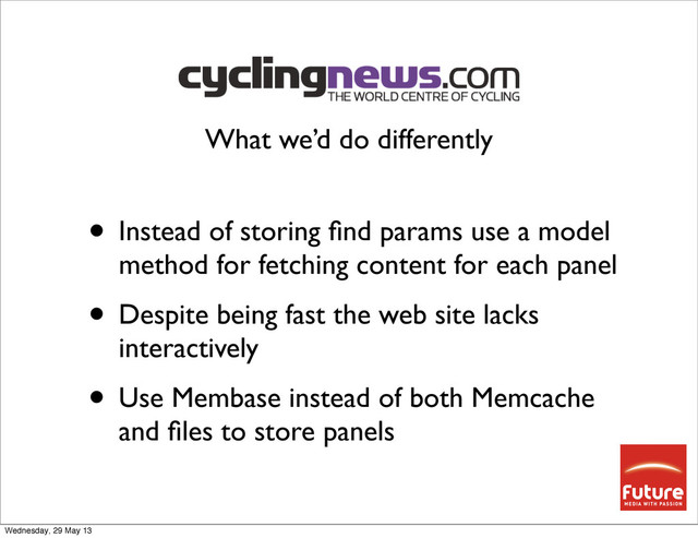 • Instead of storing ﬁnd params use a model
method for fetching content for each panel
• Despite being fast the web site lacks
interactively
• Use Membase instead of both Memcache
and ﬁles to store panels
What we’d do differently
Wednesday, 29 May 13
