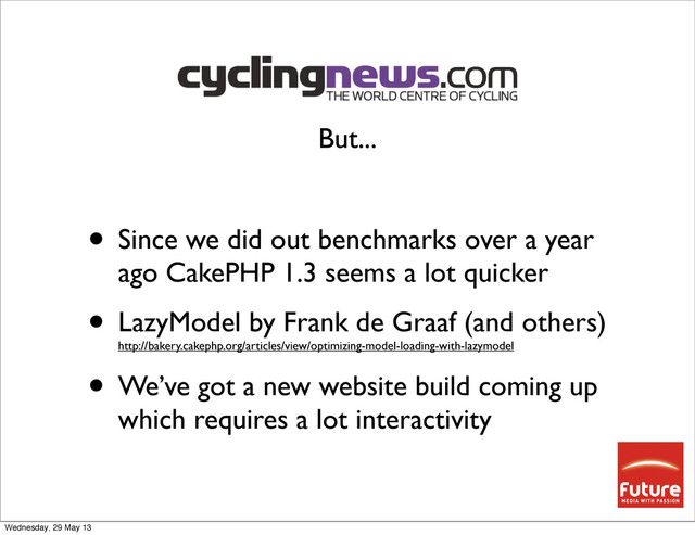 • Since we did out benchmarks over a year
ago CakePHP 1.3 seems a lot quicker
• LazyModel by Frank de Graaf (and others)
http://bakery.cakephp.org/articles/view/optimizing-model-loading-with-lazymodel
• We’ve got a new website build coming up
which requires a lot interactivity
But...
Wednesday, 29 May 13
