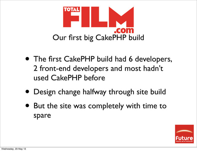 • The ﬁrst CakePHP build had 6 developers,
2 front-end developers and most hadn’t
used CakePHP before
• Design change halfway through site build
• But the site was completely with time to
spare
Our ﬁrst big CakePHP build
Wednesday, 29 May 13
