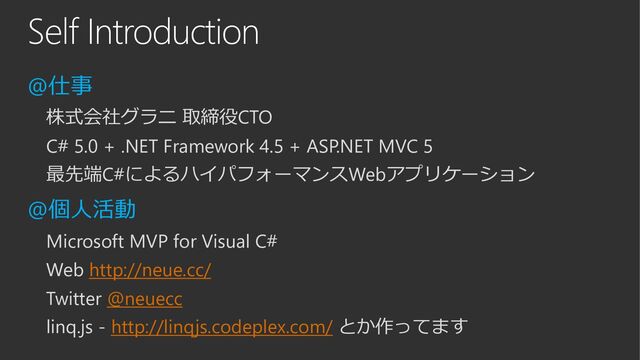 Self Introduction
@仕事
株式会社グラニ 取締役CTO
C# 5.0 + .NET Framework 4.5 + ASP.NET MVC 5
最先端C#によるハイパフォーマンスWebアプリケーション
@個人活動
Microsoft MVP for Visual C#
Web http://neue.cc/
Twitter @neuecc
linq.js - http://linqjs.codeplex.com/ とか作ってます
