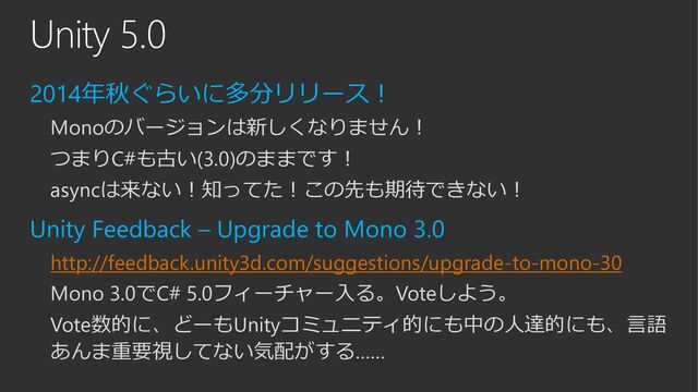 Unity 5.0
2014年秋ぐらいに多分リリース！
Monoのバージョンは新しくなりません！
つまりC#も古い(3.0)のままです！
asyncは来ない！知ってた！この先も期待できない！
Unity Feedback – Upgrade to Mono 3.0
http://feedback.unity3d.com/suggestions/upgrade-to-mono-30
Mono 3.0でC# 5.0フィーチャー入る。Voteしよう。
Vote数的に、どーもUnityコミュニティ的にも中の人達的にも、言語
あんま重要視してない気配がする……
