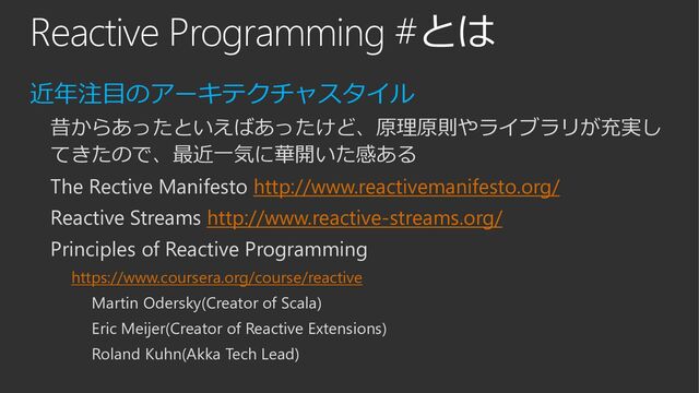 Reactive Programming #とは
近年注目のアーキテクチャスタイル
昔からあったといえばあったけど、原理原則やライブラリが充実し
てきたので、最近一気に華開いた感ある
The Rective Manifesto http://www.reactivemanifesto.org/
Reactive Streams http://www.reactive-streams.org/
Principles of Reactive Programming
https://www.coursera.org/course/reactive
Martin Odersky(Creator of Scala)
Eric Meijer(Creator of Reactive Extensions)
Roland Kuhn(Akka Tech Lead)
