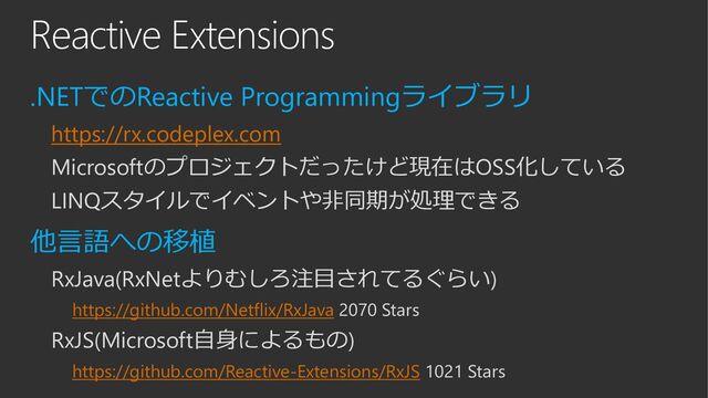 Reactive Extensions
.NETでのReactive Programmingライブラリ
https://rx.codeplex.com
Microsoftのプロジェクトだったけど現在はOSS化している
LINQスタイルでイベントや非同期が処理できる
他言語への移植
RxJava(RxNetよりむしろ注目されてるぐらい)
https://github.com/Netflix/RxJava 2070 Stars
RxJS(Microsoft自身によるもの)
https://github.com/Reactive-Extensions/RxJS 1021 Stars
