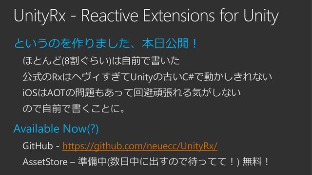 UnityRx - Reactive Extensions for Unity
というのを作りました、本日公開！
ほとんど(8割ぐらい)は自前で書いた
公式のRxはヘヴィすぎてUnityの古いC#で動かしきれない
iOSはAOTの問題もあって回避頑張れる気がしない
ので自前で書くことに。
Available Now(?)
GitHub - https://github.com/neuecc/UnityRx/
AssetStore – 準備中(数日中に出すので待ってて！) 無料！
