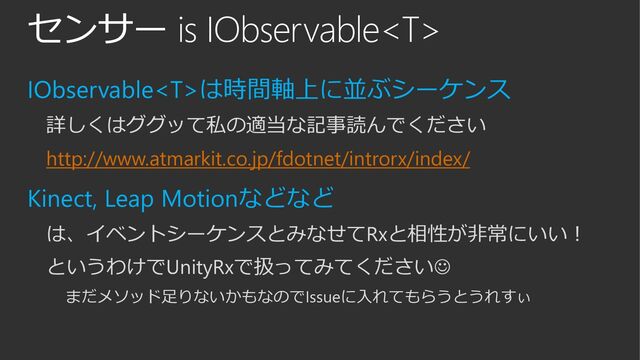 センサー is IObservable
IObservableは時間軸上に並ぶシーケンス
詳しくはググッて私の適当な記事読んでください
http://www.atmarkit.co.jp/fdotnet/introrx/index/
Kinect, Leap Motionなどなど
は、イベントシーケンスとみなせてRxと相性が非常にいい！
というわけでUnityRxで扱ってみてください
まだメソッド足りないかもなのでIssueに入れてもらうとうれすぃ
