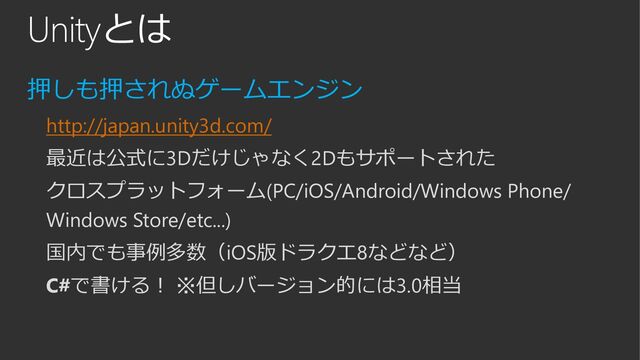 Unityとは
押しも押されぬゲームエンジン
http://japan.unity3d.com/
最近は公式に3Dだけじゃなく2Dもサポートされた
クロスプラットフォーム(PC/iOS/Android/Windows Phone/
Windows Store/etc...)
国内でも事例多数（iOS版ドラクエ8などなど）
C#で書ける！ ※但しバージョン的には3.0相当

