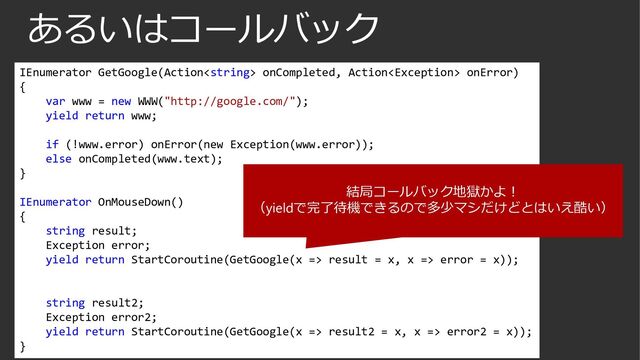 あるいはコールバック
IEnumerator GetGoogle(Action onCompleted, Action onError)
{
var www = new WWW("http://google.com/");
yield return www;
if (!www.error) onError(new Exception(www.error));
else onCompleted(www.text);
}
IEnumerator OnMouseDown()
{
string result;
Exception error;
yield return StartCoroutine(GetGoogle(x => result = x, x => error = x));
string result2;
Exception error2;
yield return StartCoroutine(GetGoogle(x => result2 = x, x => error2 = x));
}
結局コールバック地獄かよ！
（yieldで完了待機できるので多少マシだけどとはいえ酷い）

