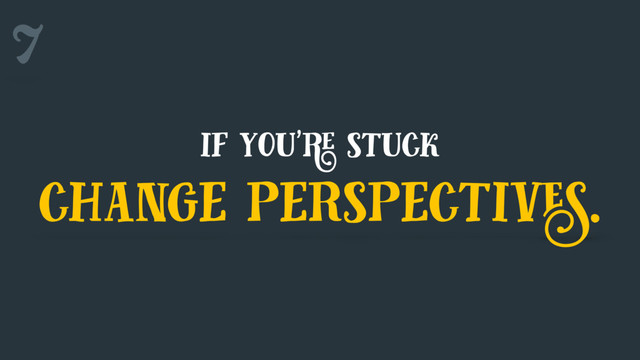 7
if you're stuck
change perspectives.
