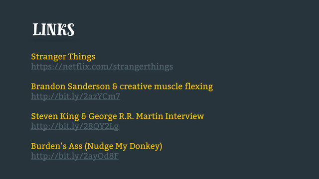 Stranger Things
https://netflix.com/strangerthings
Brandon Sanderson & creative muscle flexing
http://bit.ly/2azYCm7
Steven King & George R.R. Martin Interview
http://bit.ly/28QY2Lg
Burden’s Ass (Nudge My Donkey)
http://bit.ly/2ayOd8F
links
