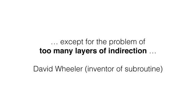 … except for the problem of
too many layers of indirection …
David Wheeler (inventor of subroutine)
