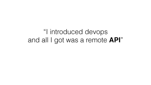 “I introduced devops
and all I got was a remote API”
