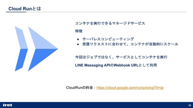 Cloud Runとは
コンテナを実行できるマネージドサービス
特徴
● サーバレスコンピューティング
● 受信リクエストに合わせて、コンテナが自動的にスケール
今回はジョブではなく、サービスとしてコンテナを実行
LINE Messaging APIのWebhook URLとして利用
20
CloudRunの料金：https://cloud.google.com/run/pricing?hl=ja
