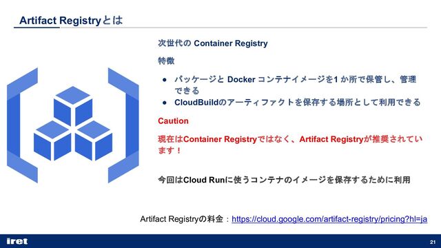 Artifact Registryとは
21
次世代の Container Registry
特徴
● パッケージと Docker コンテナイメージを1 か所で保管し、管理
できる
● CloudBuildのアーティファクトを保存する場所として利用できる
Caution
現在はContainer Registryではなく、Artifact Registryが推奨されてい
ます！
今回はCloud Runに使うコンテナのイメージを保存するために利用
Artifact Registryの料金：https://cloud.google.com/artifact-registry/pricing?hl=ja
