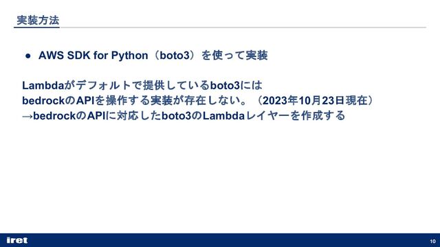 実装方法
● AWS SDK for Python（boto3）を使って実装
Lambdaがデフォルトで提供しているboto3には
bedrockのAPIを操作する実装が存在しない。（2023年10月23日現在）
→bedrockのAPIに対応したboto3のLambdaレイヤーを作成する
10
