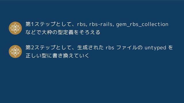 第1ステップとして、rbs, rbs-rails, gem_rbs_collection
などで大枠の型定義をそろえる
第2ステップとして、生成された rbs ファイルの untyped を
正しい型に書き換えていく
