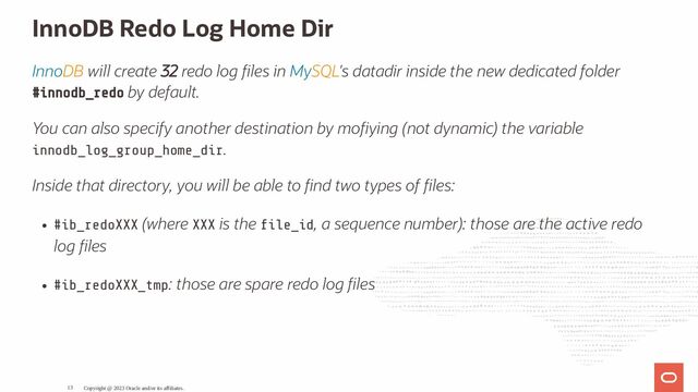 InnoDB Redo Log Home Dir
InnoDB will create 32 redo log les in MySQL's datadir inside the new dedicated folder
#innodb_redo by default.
You can also specify another destination by mo ying (not dynamic) the variable
innodb_log_group_home_dir.
Inside that directory, you will be able to nd two types of les:
#ib_redoXXX (where XXX is the le_id, a sequence number): those are the active redo
log les
#ib_redoXXX_tmp: those are spare redo log les
Copyright @ 2023 Oracle and/or its affiliates.
13
