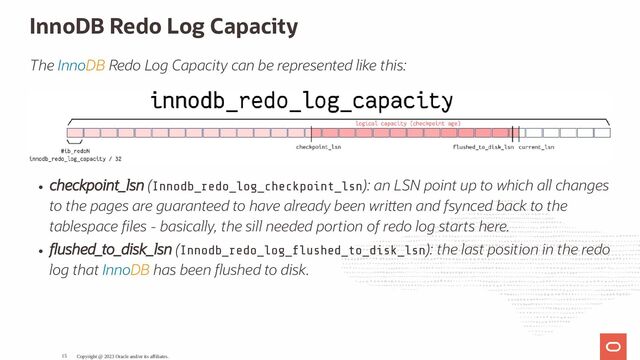 InnoDB Redo Log Capacity
The InnoDB Redo Log Capacity can be represented like this:
checkpoint_lsn (Innodb_redo_log_checkpoint_lsn): an LSN point up to which all changes
to the pages are guaranteed to have already been wri en and fsynced back to the
tablespace les - basically, the sill needed portion of redo log starts here.
ushed_to_disk_lsn (Innodb_redo_log_ ushed_to_disk_lsn): the last position in the redo
log that InnoDB has been ushed to disk.
Copyright @ 2023 Oracle and/or its affiliates.
15
